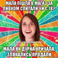 мала пішла в магаз за пивком спитали чи є 18? мала як дурна кричала, злякались продали