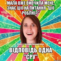 мала вже вивчила мене, знає шо на питання "шо роблю?" відповідь одна "сру"