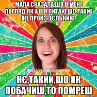 мала сказала,шо в мене погляд як у вія.питаю,шо,такие же пронзітєльний? нє,такий,шо як побачиш,то помреш