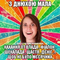 З ДНЮХОЮ МАЛА КАХАННЯ ОТ ВЛАДА , ФІАЛОК , ШЕКАЛАДА , ЩАСТЯ , ДЄНІГ , І ШОБ НЕ БУЛО МЄСЯЧНИХ