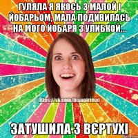 гуляла я якось з малой і йобарьом, мала подивилась на мого йобаря з улибкой... затушила з вєртухі