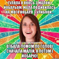 гуляла я якось з малой і йобарьом, мала подивилась на мого йобаря з улибкой... в'їбала ломом по голові сначала малій, а потом і йобарю!