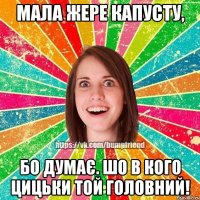 мала жере капусту, бо думає. шо в кого цицьки той головний!