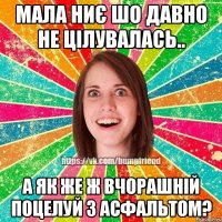 мала ниє шо давно не цілувалась.. а як же ж вчорашній поцелуй з асфальтом?