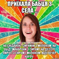 Приїхала бабця з села ... На сніданок : сирники з молоком. На обід : макарони з сиром і на дєсєрт пирогі з сиром і молоком. Жду вечер кароч .