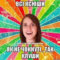 всі Ксюши як не чокнуті , так клуши