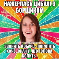 НАЖЕРЛАСЬ ЦИБУЛІ З БОРЩИКОМ ЗВОНИТЬ ЙОБАРЬ - ПОГУЛЯТЬ ХОЧЕ . СКАЖУ , ЩО ГОЛОВА БОЛИТЬ .