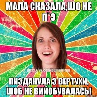 Мала сказала,шо не п`э пизданула з вертухи, шоб не вийобувалась!