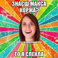 знаєш макса коржа? то я спекла