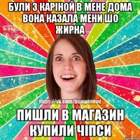 були з Каріной в мене дома вона казала мени шо жирна пишли в магазин купили чіпси