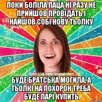 поки боліла паца ні разу не прийшов провідать і найшов собі нову тьолку буде братська могила, а тьолкі на похорон треба буде парі купить