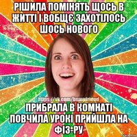 Рішила помінять щось в житті і вобщє захотілось шось нового прибрала в комнаті повчила урокі прийшла на фіз-ру