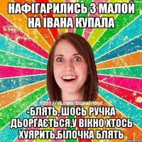 Нафігарились з малой на івана купала -Блять, шось ручка дьоргається,у вікно хтось хуярить,білочка блять