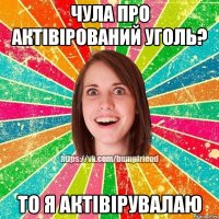 чула про актівірований уголь? то я актівірувалаю