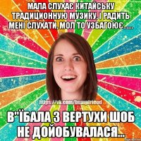 мала слухає китайську традиционную музику, і радить мені слухати, мол то узбагоює...... в"їбала з вертухи шоб не дойобувалася...