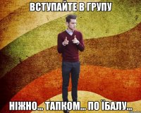 вступайте в групу Ніжно... Тапком... По їбалу...