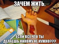 Зачем жить, Если все,что ты делаешь,никому не нужно???