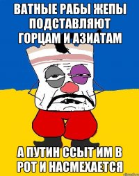 Ватные рабы жепы подставляют горцам и азиатам а путин ссыт им в рот и насмехается