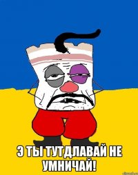  э ты тутдлавай не умничай!