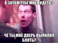 а зачем тебе мне видеть? че ты мне дверь выпилил блять?