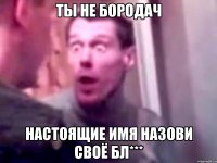 ты не бородач настоящие имя назови своё бл***