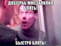 Двееерьь мне запилил блять! Быстро блять!