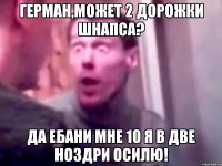 Герман,может 2 дорожки шнапса? Да ебани мне 10 я в две ноздри осилю!