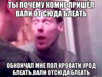 ты почему комне пришёл вали от сюда блеать обкончал мне пол кровати.Урод Блеать.Вали отсюда блеать