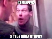 семенчук, я тебе яйца оторву