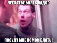 ЧЕГО ТЕБЕ БЛЯТЬ НАДО? ПОСУДУ МНЕ ПОМОЙ БЛЯТЬ!