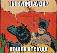 Ты купил Ауди? Пошла отсюда