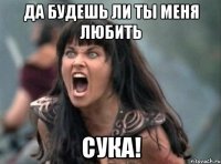 да будешь ли ты меня любить сука!