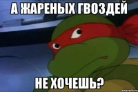 А жареных гвоздей не хочешь?