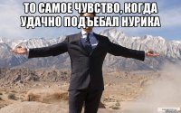 ТО самое чувство, когда удачно подъебал НУРИКА 