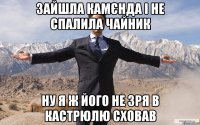 зайшла камєнда і не спалила чайник ну я ж його не зря в кастрюлю сховав