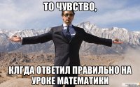 То чувство, клгда ответил правильно на уроке математики