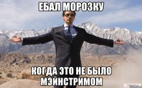 ЕБАЛ МОРОЗКУ КОГДА ЭТО НЕ БЫЛО МЭЙНСТРИМОМ