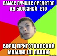 самає лучшеє средство ад балєзнєй - ето борщ приготовлєний мамаю ілі папаю