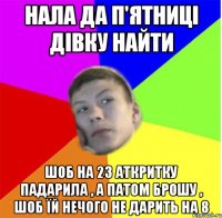 нала да п'ятниці дівку найти шоб на 23 аткритку падарила , а патом брошу , шоб їй нечого не дарить на 8