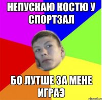непускаю костю у спортзал бо лутше за мене играэ