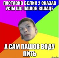 Паставив бєлик 2 сказав усім шо пашов вішаце а сам пашов воду пить