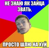 не знаю як зайца звать, просто шлю на хуй