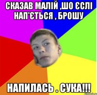 сказав малій ,шо єслі нап'ється , брошу напилась . сука!!!