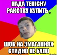нада тенісну ракєтку купить , шоб на змаганнях стидно не було