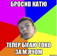 бросив катю тепер бігаю токо за м'ячом