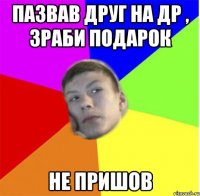 пазвав друг на др , зраби подарок не пришов