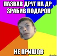 пазвав друг на др , зрабив подарок не пришов