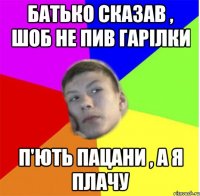 батько сказав , шоб не пив гарілки п'ють пацани , а я плачу