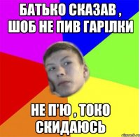 батько сказав , шоб не пив гарілки не п'ю , токо скидаюсь