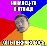наканєц-то п'ятниця хоть пекну когось